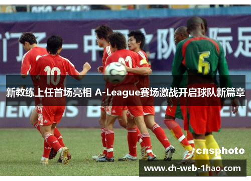 新教练上任首场亮相 A-League赛场激战开启球队新篇章 新教练上任首场亮相 A-League赛场激战开启球队新篇章