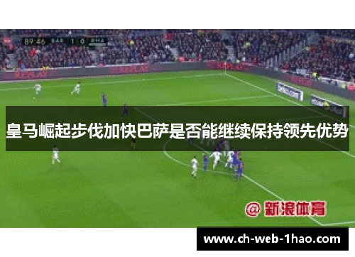 皇马崛起步伐加快巴萨是否能继续保持领先优势