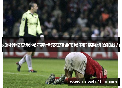 如何评估杰米·马尔斯卡克在转会市场中的实际价值和潜力 如何评估杰米·马尔斯卡克在转会市场中的实际价值和潜力