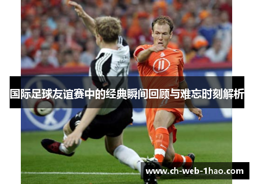 国际足球友谊赛中的经典瞬间回顾与难忘时刻解析 国际足球友谊赛中的经典瞬间回顾与难忘时刻解析